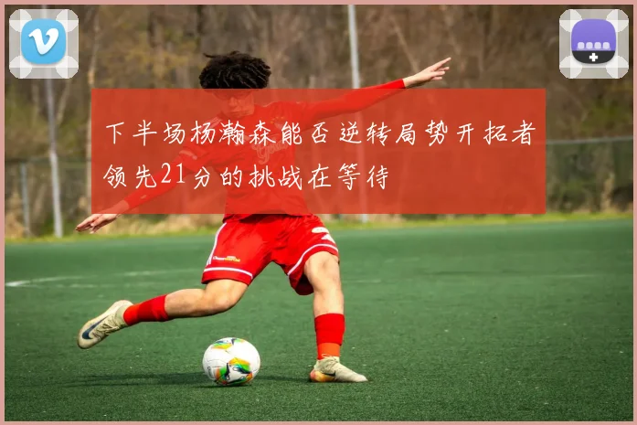 下半场杨瀚森能否逆转局势开拓者领先21分的挑战在等待