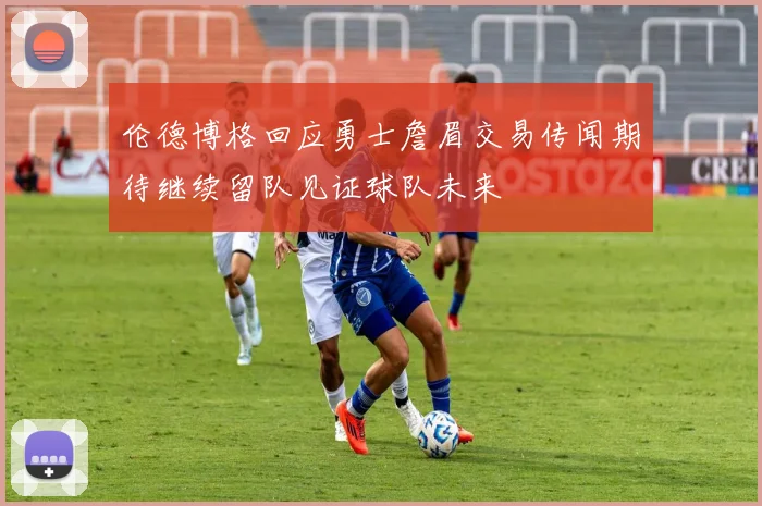 伦德博格回应勇士詹眉交易传闻期待继续留队见证球队未来