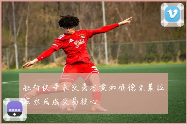 独行侠寻求交易方案加福德克莱拉塞尔或成交易核心