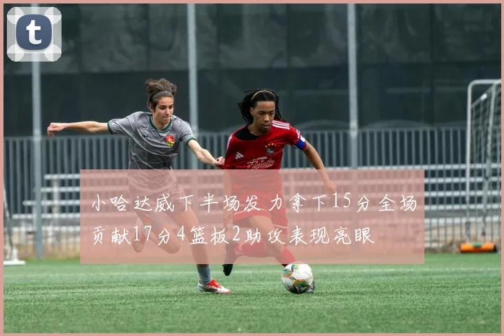 小哈达威下半场发力拿下15分全场贡献17分4篮板2助攻表现亮眼