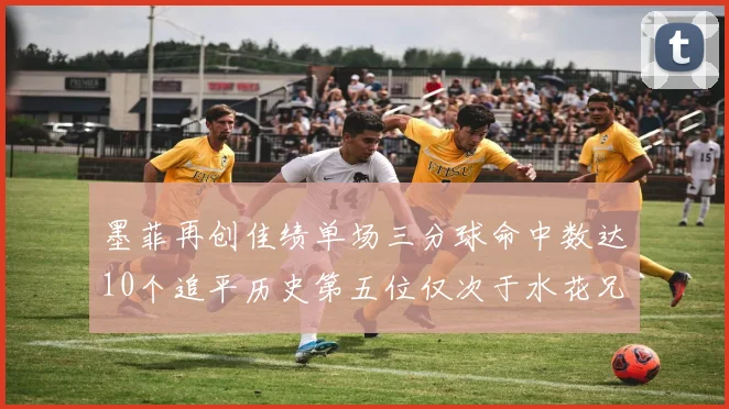 墨菲再创佳绩单场三分球命中数达10个追平历史第五位仅次于水花兄弟和利登