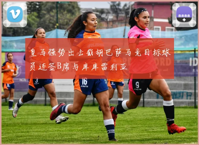 皇马强势出击截胡巴萨马竞目标球员连签B席与库库雷利亚