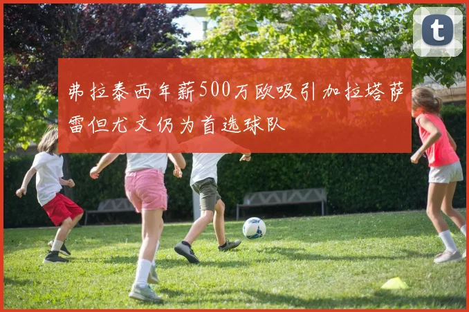 弗拉泰西年薪500万欧吸引加拉塔萨雷但尤文仍为首选球队
