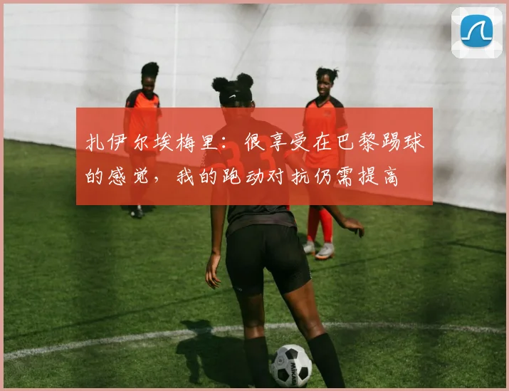 扎伊尔埃梅里：很享受在巴黎踢球的感觉，我的跑动对抗仍需提高