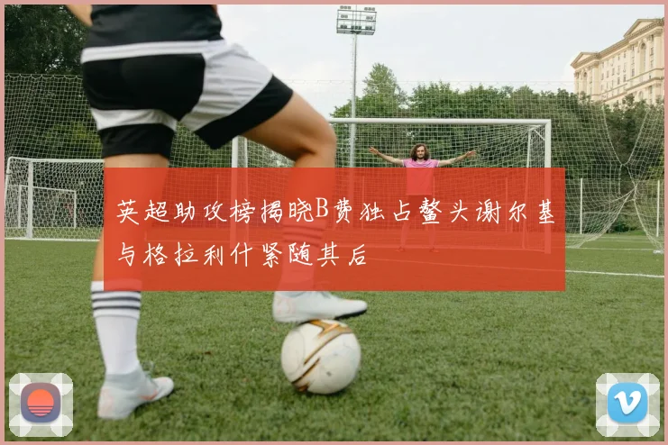英超助攻榜揭晓B费独占鳌头谢尔基与格拉利什紧随其后