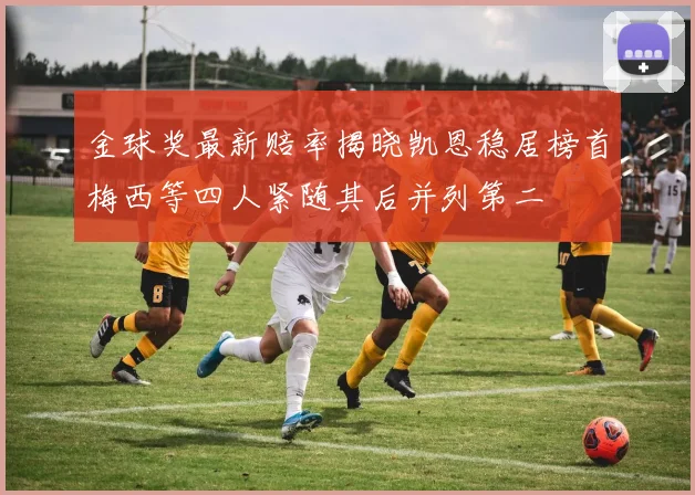 金球奖最新赔率揭晓凯恩稳居榜首梅西等四人紧随其后并列第二