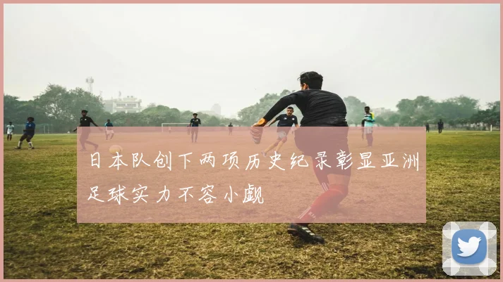 日本队创下两项历史纪录彰显亚洲足球实力不容小觑