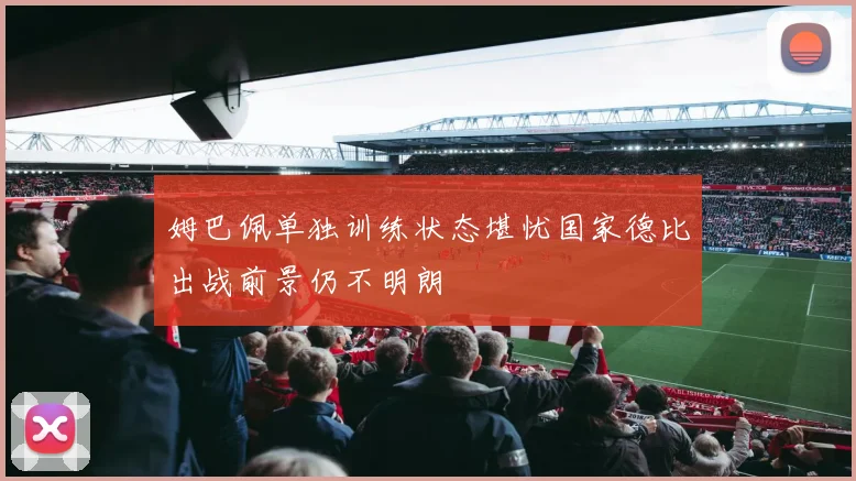 姆巴佩单独训练状态堪忧国家德比出战前景仍不明朗