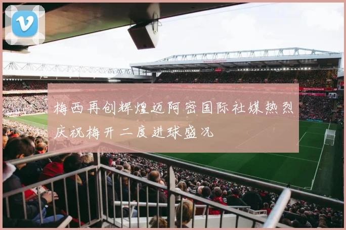 梅西再创辉煌迈阿密国际社媒热烈庆祝梅开二度进球盛况