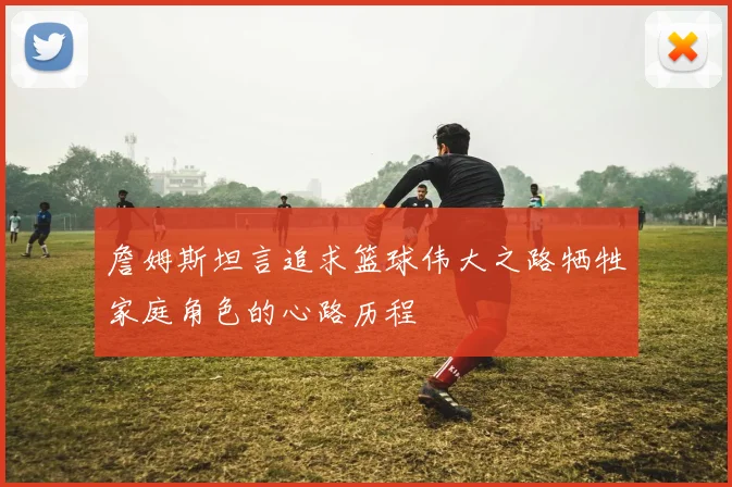 詹姆斯坦言追求篮球伟大之路牺牲家庭角色的心路历程