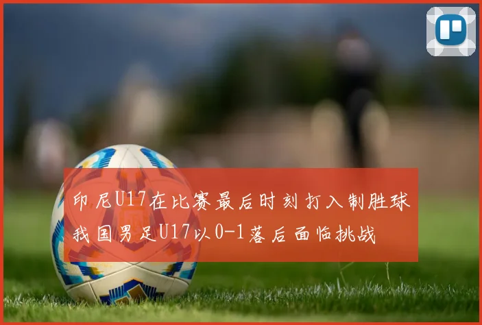 印尼U17在比赛最后时刻打入制胜球我国男足U17以0-1落后面临挑战