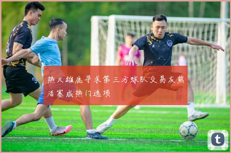 热火雄鹿寻求第三方球队交易灰熊活塞成热门选项