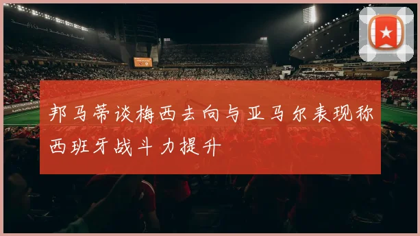 邦马蒂谈梅西去向与亚马尔表现称西班牙战斗力提升