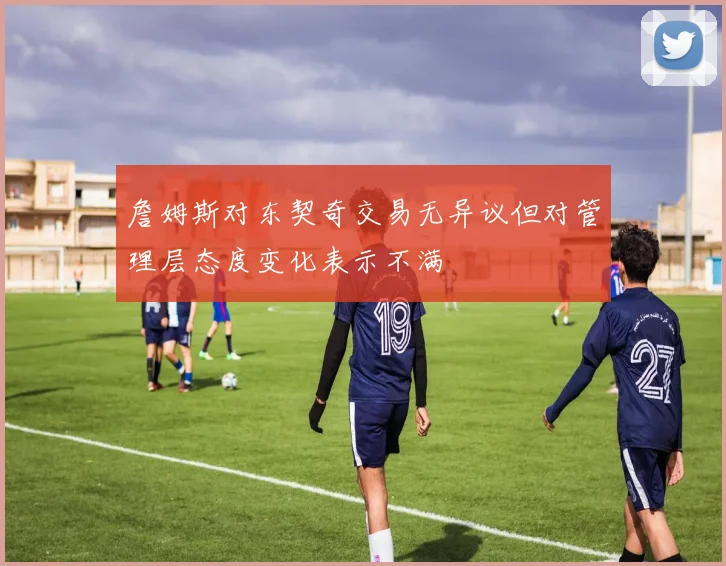 詹姆斯对东契奇交易无异议但对管理层态度变化表示不满